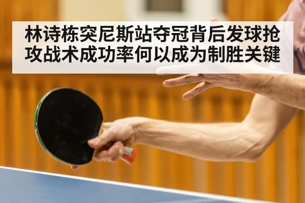 林诗栋突尼斯站夺冠背后发球抢攻战术成功率何以成为制胜关键